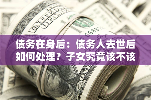 北京债务在身后：债务人去世后如何处理？子女究竟该不该还钱？