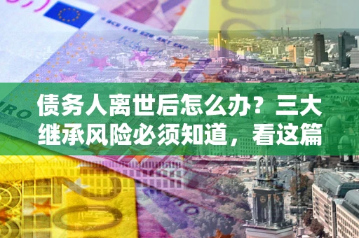 北京债务人离世后怎么办？三大继承风险必须知道，看这篇就够了